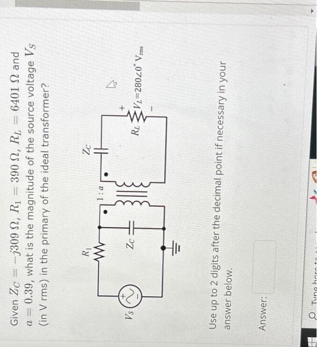 7
Given Zc-j309
, R₁ = 390 , RL = 6401 2 and
a = 0.39, what is the magnitude of the source voltage Vs
(in V rms) in the primary of the ideal transformer?
Vs
R₁
www 1:a
40
Zc
Zc
Answer:
Use up to 2 digits after the decimal point if necessary in your
answer below.
Tune hor
RL VL=28020 Vms