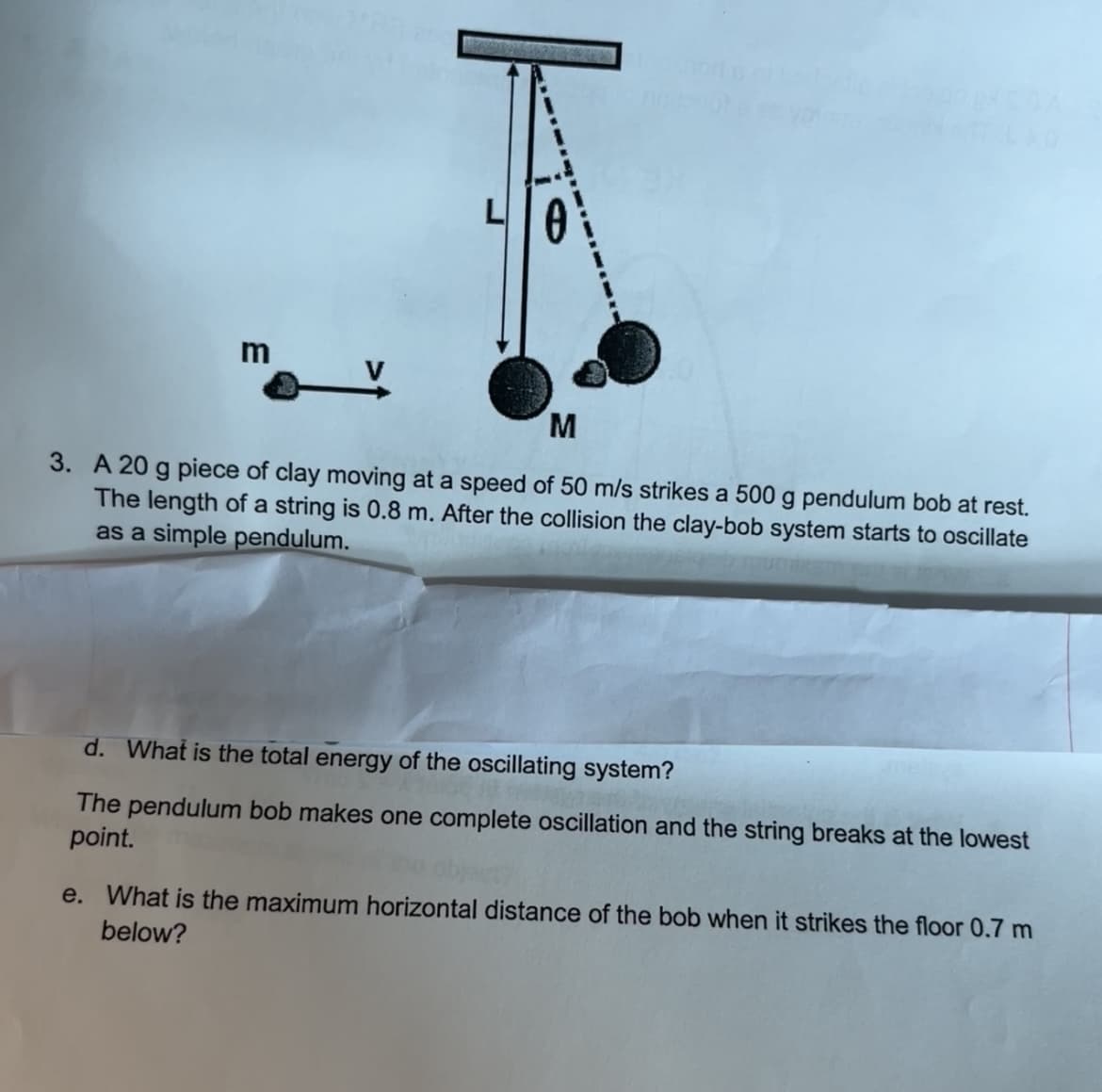 M
3. A 20 g piece of clay moving at a speed of 50 m/s strikes a 500 g pendulum bob at rest.
The length of a string is 0.8 m. After the collision the clay-bob system starts to oscillate
as a simple pendulum.
d. What is the total energy of the oscillating system?
The pendulum bob makes one complete oscillation and the string breaks at the lowest
point.
e. What is the maximum horizontal distance of the bob when it strikes the floor 0.7 m
below?
