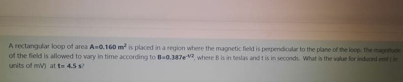 A rectangular loop of area A=0.160 m? is placed in a region where the magnetic field is perpendicular to the plane of the loop. The magnitude
of the field is allowed to vary in time according to B=0.387e t2, where B is in teslas and t is in seconds. What is the value for induced emf (in
units of mV) at t= 4.5 s?
