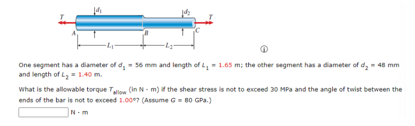 One segment has a diameter of d, = 56 mm and length of L, = 1.65 m; the other segment has a diameter of d, = 48 mm
and length of L, = 1.40 m.
%3D
What is the allowable torque Talow (in N - m) if the shear stress is not to exceed 30 MPa and the angle of twist between the
ends of the bar is not to exceed 1.00°7? (Assume G = 80 GPa.)
|N.m
