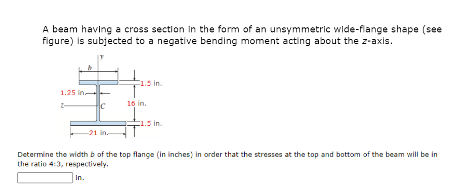 A beam having a cross section in the form of an unsymmetric wide-flange shape (see
figure) is subjected to a negative bending moment acting about the z-axis.
1.5 in.
1.25 in-
16 in.
E1.5 in.
-21 in.
Determine the width b of the top flange (in inches) in order that the stresses at the top and bottom of the beam will be in
the ratio 4:3, respectively.
in.
