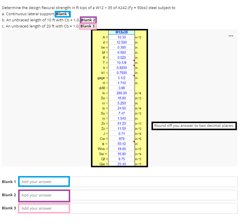 Determine the design flexural strength in ft kips of a W12 x 35 of A242 (Fy = 50ksi) steel subject to
a. Continuous lateral support. Blank 1
b. An unbraced length of 10 ft with Cb = 1.0. Blank 2
C. An unbraced length of 20 ft with Cb = 1.0. Blank 3
%3D
W12x35
A =
10.30
in 42
d =
12.500
in.
tw =
0.300
in.
bf =
6.560
in.
tf =
0.520
in.
T=
k =
k1 =
10-1/8
in.
0.8200
in.
0.7500
in.
3-1/2
gage =
rt =
in.
1.740
in.
d/Af =
3.66
Ix =
285.00
in.4
in.43
Sx =
45.60
5.250
in.
ly =
Sy =
24.50
in.4
7.47
in.43
ry =
Zx =
1.540
in.
51.20
in 43
Round off you answer to two decimal places.
Zy =|
11.50
in.^3
J=
0.74
in.^4
Cw =
879
in.^6
a =
55.42
in.
Wno =
19.60
in.^2
Sw =
16.80
in. 14
Qf =
Qw =
9.75
in.43
25.40
lin 43
Blank 1
Add your answer
Blank 2
Add your answer
Blank 3 Add your answer
