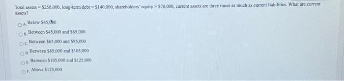 Total assets - $250,000, long-term debt - S140,000, shareholders' equity - $70,000, current assets are three times as much as current liabilities. What are current
assets?
Below $45,o
OA
Between $45,000 and S65,000
OR
oc Between $65,000 and $85,000
Between $85,000 and S105,000
OD.
Between $105,000 and $125,000
OE
Above S125,000
OR
