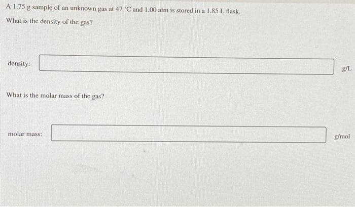 A 1.75 g sample of an unknown gas at 47 C and 1.00 atm is stored in a 1.85 L flask.
What is the density of the gas?
density:
What is the molar mass of the gas?
g/mol
molar mass:
