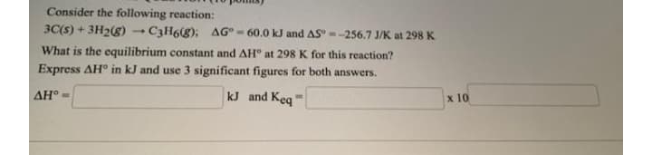 Consider the following reaction:
3C(s) + 3H2(g) - C3H68); AG° - 60.0 kJ and AS" --256.7 J/K at 298 K
What is the equilibrium constant and AH° at 298 K for this reaction?
Express AH° in kJ and use 3 significant figures for both answers.
AH° -
kJ and Keq'
x 10
