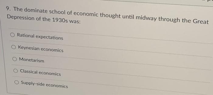 9. The dominate school of economic thought until midway through the Great
Depression of the 1930s was:
Rational expectations
O Keynesian economics
Monetarism
Classical economics
O Supply-side economics
