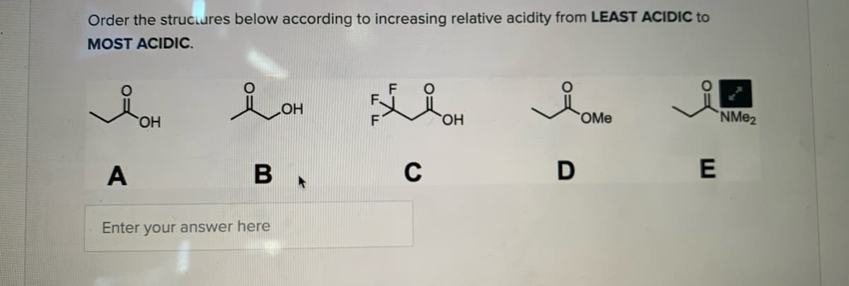 Order the struciures below according to increasing relative acidity from LEAST ACIDIC to
MOST ACIDIC.
lon
F
F.
HOH
ОН
OMe
`NM@2
A
C
Enter your answer here
