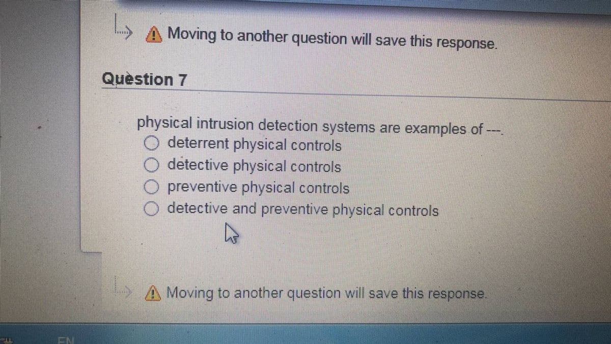 Moving to another question will save this response.
Quèstion 7
physical intrusion detection systems are examples of --.
deterrent physical controls
detective physical controls
O preventive physical controls
detective and preventive physical controls
A Moving to another question will save this response.
