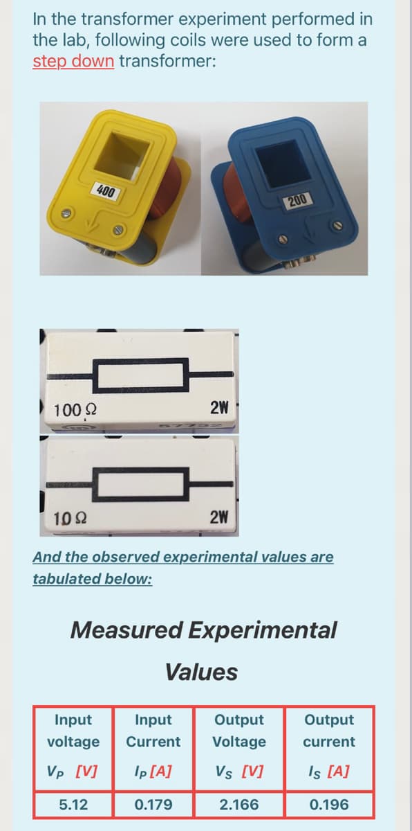 In the transformer experiment performed in
the lab, following coils were used to form a
step down transformer:
400
200
100 2
2W
10 Q
2W
And the observed experimental values are
tabulated below:
Measured Experimental
Values
Input
Input
Output
Output
voltage
Current
Voltage
current
Vp [V]
Ip [A]
Vs [V]
Is [A]
5.12
0.179
2.166
0.196
