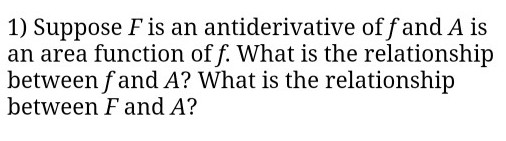 1) Suppose F is an antiderivative of f and A is
an area function of f. What is the relationship
between f and A? What is the relationship
between F and A?
