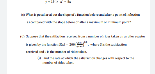 y + 19 2 x - 8x
(c) What is peculiar about the slope of a function before and after a point of inflection
as compared with the slope before or after a maximum or minimum point?
(d) Suppose that the satifaction received from a number of rides taken on a roller coaster
0.5
is given by the function S(x) = 200
°, where S is the satisfaction
received and x is the number of rides taken.
(1) Find the rate at which the satisfaction changes with respect to the
number of rides taken.
