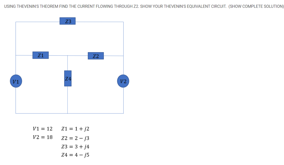 USING THEVENIN'S THEOREM FIND THE CURRENT FLOWING THROUGH Z2. SHOW YOUR THEVENIN'S EQUIVALENT CIRCUIT. (SHOW COMPLETE SOLUTION)
Z3
Z1
Z2
Z4
V1
V2
V1 = 12
Z1 = 1+ j2
V2 = 18
Z2 = 2 – j3
Z3 = 3 + j4
Z4 = 4 – j5
