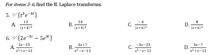 For items 5-6, find the ff. Laplace transforms.
5. {t³e-4t}
12
A.
(s+4)4
6. {2e-3t5e4t}
A.
3s-23
s²+s-12
B.
B.
24
(s+4)³
3s+7
s²-s-12
C.
C.
- 6
(s+4)³
-3s-23
s²-s-12
D.
D.
8
(s+4)4
3s-7
s²+s-12