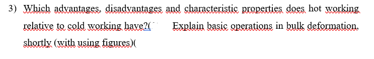 3) Which advantages, disadvantages and characteristic properties does hot working
Lelative to cold working have?(
Explain basic operations in bulk deformation.
shortly (with using figures)(
