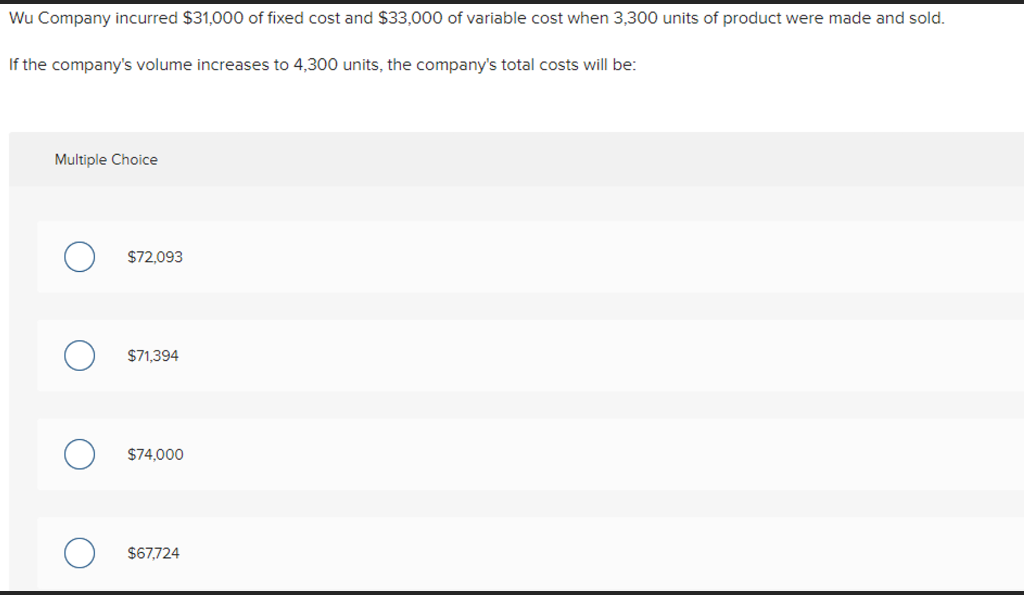 Wu Company incurred $31,000 of fixed cost and $33,000 of variable cost when 3,300 units of product were made and sold.
If the company's volume increases to 4,300 units, the company's total costs will be:
Multiple Choice
$72,093
$71,394
$74,000
$67,724