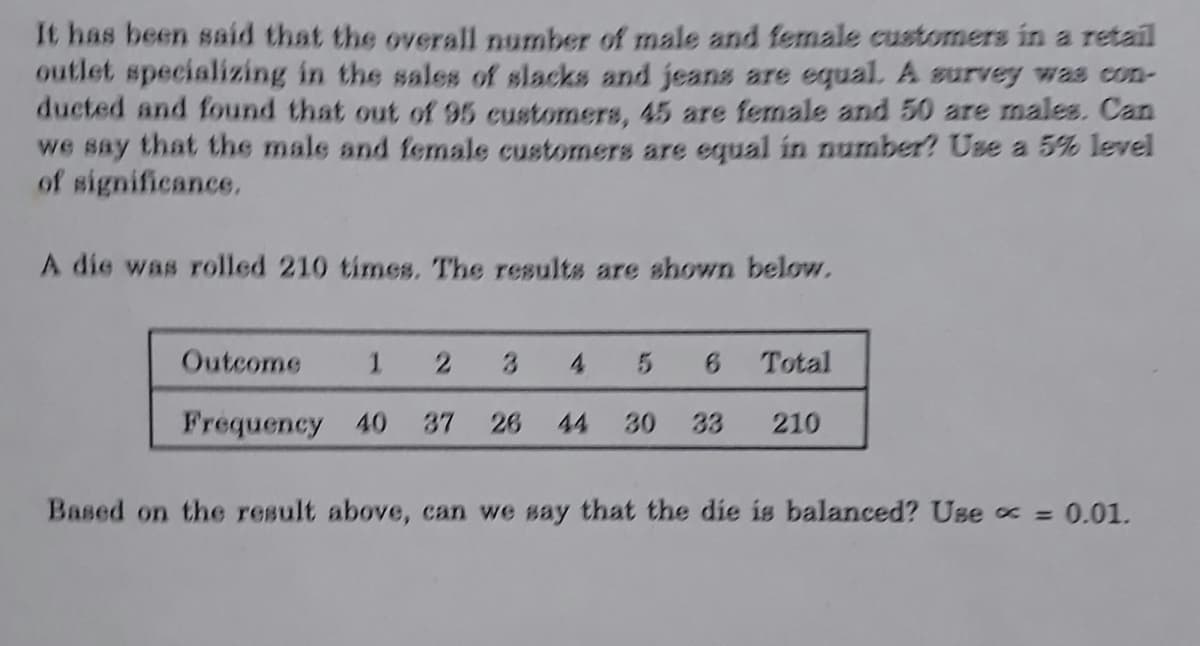 It has been said that the overall number of male and female customers in a retail
outlet specializing in the sales of slacks and jeans are equal. A survey was con-
ducted and found that out of 95 customers, 45 are female and 50 are males. Can
we say that the male and female customers are equal in number? Use a 5% level
of significance.
A die was rolled 210 times. The results are shown below.
Outcome
1 2 3 4 5 6 Total
Frequency 40 37 26 44 30 33 210
Based on the result above, can we say that the die is balanced? Use = 0.01.