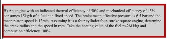 B) An engine with an indicated thermal efficiency of 50% and mechanical efficiency of 45%
consumes 15kg/h of a fuel at a fixed speed. The brake mean effective pressure is 6.5 bar and the
mean piston speed is 13m/s. Assuming it is a four cylinder four- stroke square engine, determine
the crank radius and the speed in rpm. Take the heating value of the fuel =42MJ/kg and
combustion efficiency 100%.
