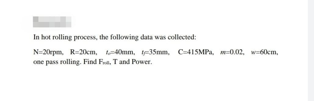 In hot rolling process, the following data was collected:
N=20rpm, R=20cm, to-40mm, t-35mm,
C=415MPA, m=0.02, w=60cm,
one pass rolling. Find Froll, T and Power.
