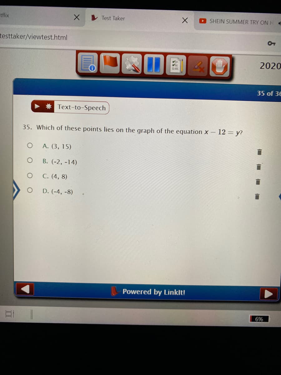 tflix
I Test Taker
SHEIN SUMMER TRY ONH4
testtaker/viewtest.html
2020
35 of 36
Text-to-Speech
35. Which of these points lies on the graph of the equation x – 12 = y?
А. (3, 15)
В. (-2, -14)
С. (4, 8)
D. (-4, -8)
Powered by Linklt!
6%
