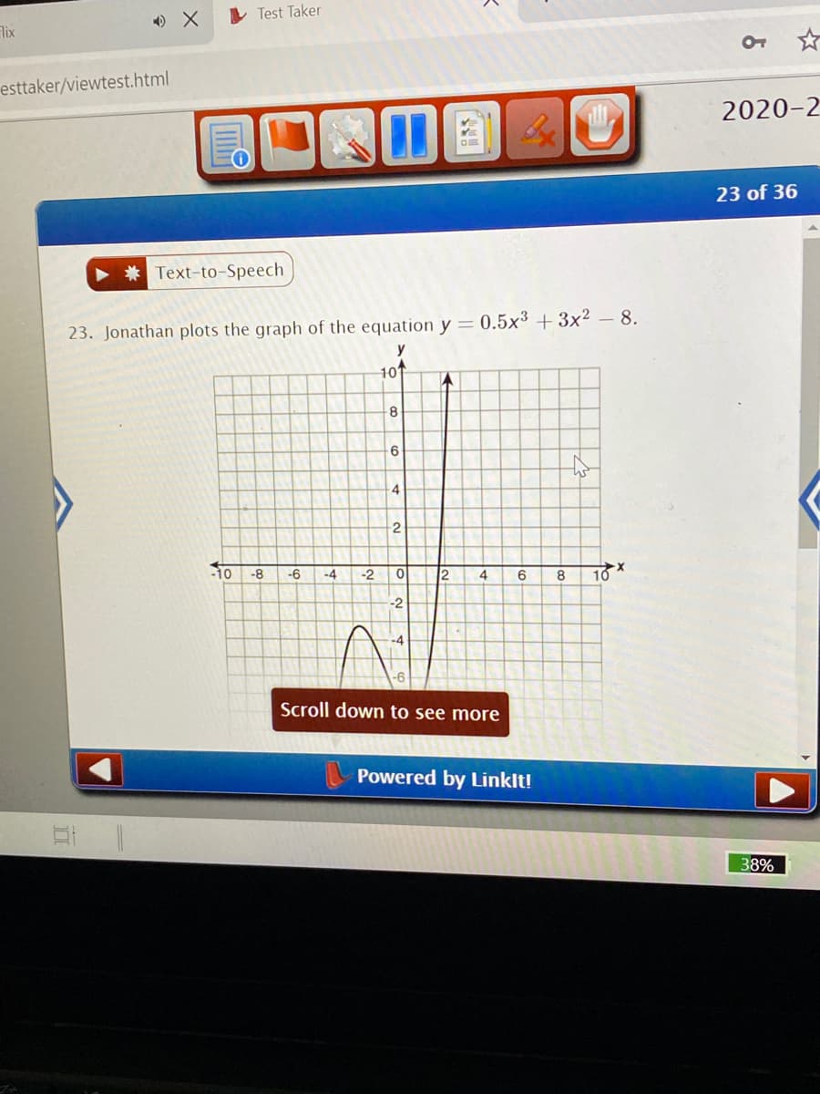 ### Graphing Cubic Functions: An Example

**Question 23:** Jonathan plots the graph of the equation \( y = 0.5x^3 + 3x^2 - 8 \).

#### Explanation:

Jonathan is tasked with graphing the cubic function \( y = 0.5x^3 + 3x^2 - 8 \). Below, you will see the graph generated from this equation.

The graph shows a typical cubic function with the following characteristics:

1. **Axes and Grid Lines:**
   - The graph is plotted on a Cartesian coordinate system with both x and y axes ranging from -10 to 10.
   - The background grid helps in identifying key points and the general shape of the function.

2. **Cubic Function Behavior:**
   - Cubic functions can have turning points and can cross the x-axis at multiple points.
   - In this specific graph, starting from the left, the function begins in the fourth quadrant, increases to cross the x-axis and then decreases to a turning point. It then rises steeply as \( x \) becomes positive.

3. **Intercepts and Turning Points:**
   - The graph intersects the y-axis at \( y = -8 \), suggesting the y-intercept is at (0, -8).
   - The nature of the function includes a local minimum around \( x = -6 \) and a local maximum around \( x = 3 \). 

The graph visually demonstrates the nature of cubic functions, including their turning points and overall shape. For educational purposes, such a graph is essential to understand the behavior and characteristics of polynomial functions. 

**Technical Tools:**
   - This graph was plotted using software powered by LinkIt!, which provides tools for interactive educational content.

For more detailed analysis, students can adjust the function parameters to see how changes affect the shape and position of the graph.