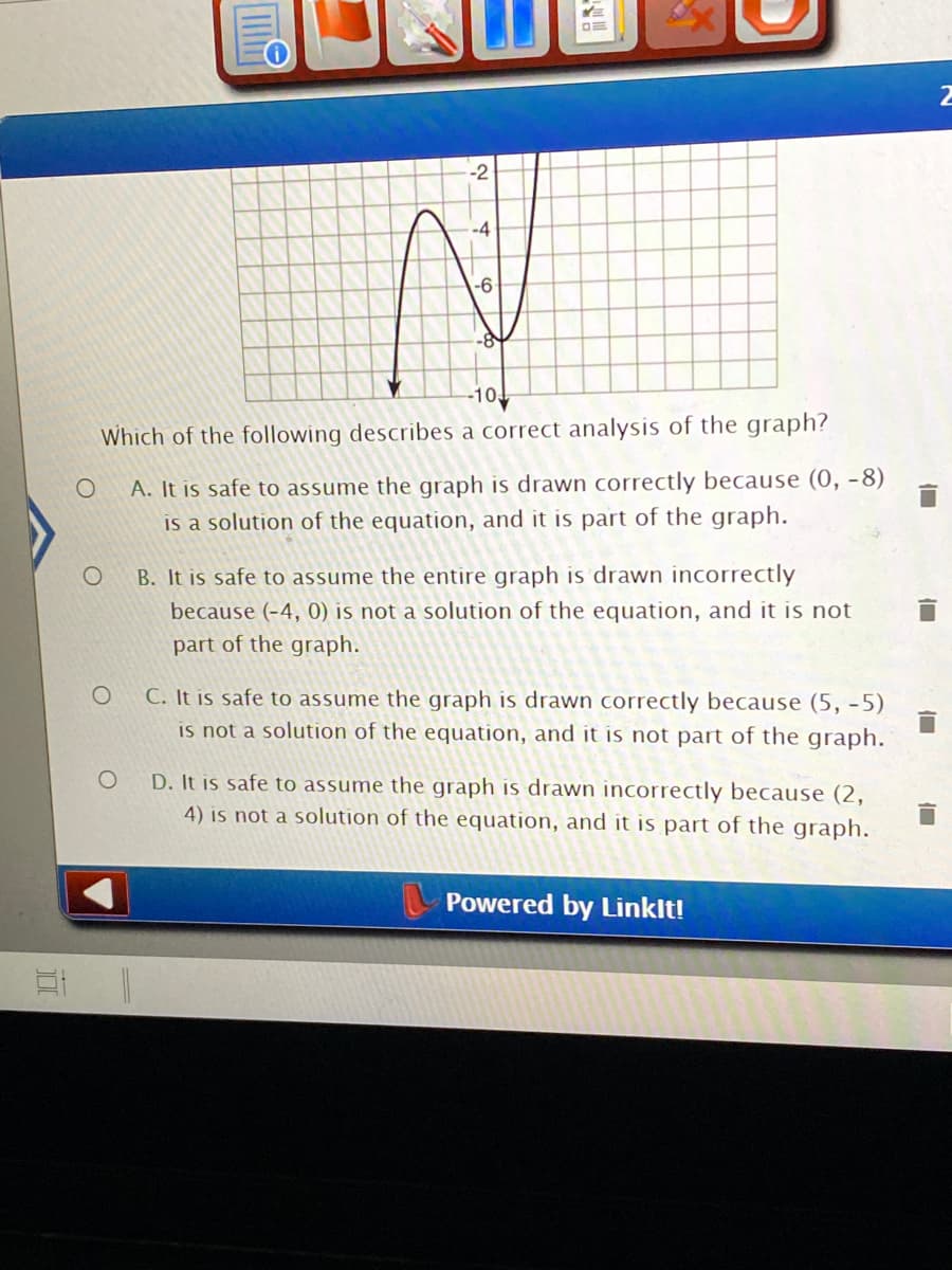 ### Analysis of Graph Accuracy

#### Question:
Which of the following describes a correct analysis of the graph?

#### Options:
- **A.** It is safe to assume the graph is drawn correctly because (0, -8) is a solution of the equation, and it is part of the graph.
- **B.** It is safe to assume the entire graph is drawn incorrectly because (-4, 0) is not a solution of the equation, and it is not part of the graph.
- **C.** It is safe to assume the graph is drawn correctly because (5, -5) is not a solution of the equation, and it is not part of the graph.
- **D.** It is safe to assume the graph is drawn incorrectly because (2, 4) is not a solution of the equation, and it is part of the graph.

#### Explanation of the Graph:
The given graph depicts a curve plotted on a Cartesian plane with x-axis and y-axis, showing both positive and negative values. Significant points are marked and the curve shows concave downward and upward sections, crossing both axes.

- The graph crosses the y-axis at (0, -8).
- The graph does not pass through (-4, 0).
- The graph does not include the point (5, -5).
- The graph does not include the point (2, 4).

To determine the correctness of the graph, one needs to determine whether specific points lie on the curve defined by the graph.

---

Powered by LinkIt!