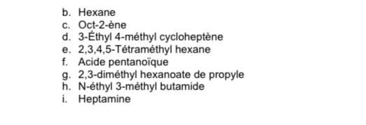 b. Нехane
c. Oct-2-ène
d. 3-Éthyl 4-méthyl cycloheptène
e. 2,3,4,5-Tétraméthyl hexane
f. Acide pentanoïque
g. 2,3-diméthyl hexanoate de propyle
h. N-éthyl 3-méthyl butamide
i. Heptamine
