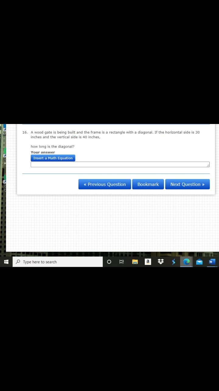 16. A wood gate is being built and the frame is a rectangle with a diagonal. If the horizontal side is 30
inches and the vertical side is 40 inches,
how long is the diagonal?
Your answer
Insert a Math Equation
« Previous Question
Bookmark
Next Question »
P Type here to search
a
