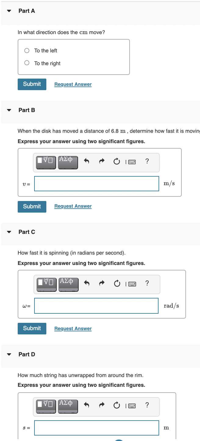 Part A
In what direction does the cm move?
To the left
O To the right
Submit
Request Answer
Part B
When the disk has moved a distance of 6.8 m , determine how fast it is moving
Express your answer using two significant figures.
Πναη ΑΣΦ
m/s
Submit
Request Answer
Part C
How fast it is spinning (in radians per second).
Express your answer using two significant figures.
?
rad/s
Submit
Request Answer
Part D
How much string has unwrapped from around the rim.
Express your answer using two significant figures.
IVα ΑΣΦ
?
S =
m
