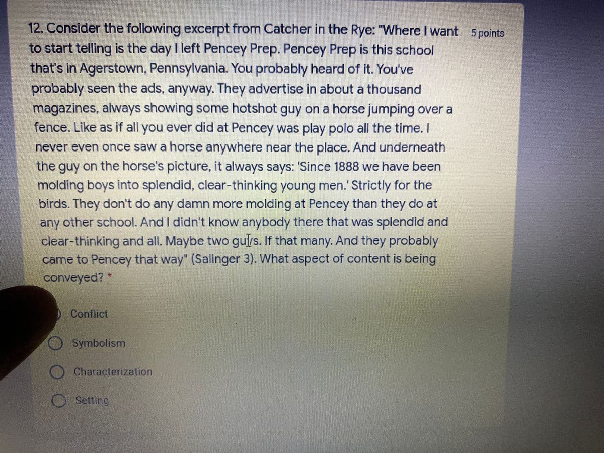 12. Consider the following excerpt from Catcher in the Rye: "Where I want 5 points
to start telling is the day I left Pencey Prep. Pencey Prep is this school
that's in Agerstown, Pennsylvania. You probably heard of it. You've
probably seen the ads, anyway. They advertise in about a thousand
magazines, always showing some hotshot guy on a horse jumping over a
fence. Like as if all you ever did at Pencey was play polo all the time. I
never even once saw a horse anywhere near the place. And underneath
the guy on the horse's picture, it always says: 'Since 1888 we have been
molding boys into splendid, clear-thinking young men.' Strictly for the
birds. They don't do any damn more molding at Pencey than they do at
any other school. And I didn't know anybody there that was splendid and
clear-thinking and all. Maybe two gurs. If that many. And they probably
came to Pencey that way" (Salinger 3). What aspect of content is being
conveyed? *
Conflict
Symbolism
OCharacterization
Setting
