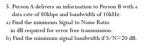 5. Person A delivers an information to Person B with a
data rate of 80kbps and bandwidth of 10kHz:
a) Find the minimum Signal to Noise Ratio
in dB required for error free transmission.
b) Find the minimum signal bandwidth if S/N=20 dB.