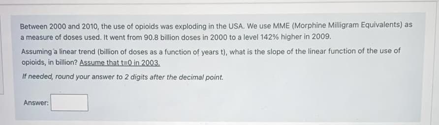 Between 2000 and 2010, the use of opioids was exploding in the USA. We use MME (Morphine Milligram Equivalents) as
a measure of doses used. It went from 90.8 billion doses in 2000 to a level 142% higher in 2009.
Assuming a linear trend (billion of doses as a function of years t), what is the slope of the linear function of the use of
opioids, in billion? Assume that t=0 in 2003.
If needed, round your answer to 2 digits after the decimal point.
Answer: