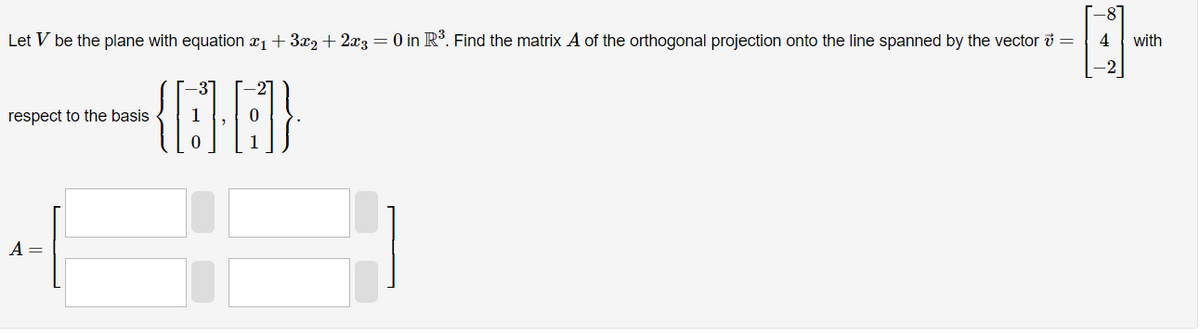 Let V be the plane with equation ₁ + 3x2 + 2x3 = 0 in R³. Find the matrix A of the orthogonal projection onto the line spanned by the vector =
4
{A}A}
respect to the basis
A =
H
with