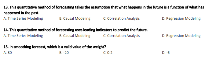 13. This quantitative method of forecasting takes the assumption that what happens in the future is a function of what has
happened in the past.
A. Time Series Modeling
B. Causal Modeling
C. Correlation Analysis
D. Regression Modeling
14. This quantitative method of forecasting uses leading indicators to predict the future.
A. Time Series Modeling
B. Causal Modeling
C. Correlation Analysis
D. Regression Modeling
15. In smoothing forecast, which is a valid value of the weight?
C. 0.2
A. 80
B. -20
D. -6
