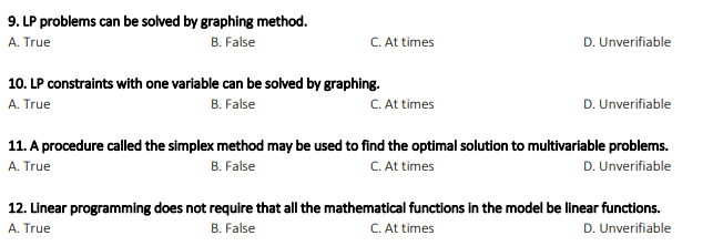 9. LP problems can be solved by graphing method.
A. True
B. False
C. At times
D. Unverifiable
10. LP constraints with one variable can be solved by graphing.
A. True
C. At times
B. False
D. Unverifiable
11. A procedure called the simplex method may be used to find the optimal solution to multivariable problems.
C. At times
D. Unverifiable
A. True
B. False
12. Linear programming does not require that all the mathematical functions in the model be linear functions.
C. At times
A. True
B. False
D. Unverifiable
