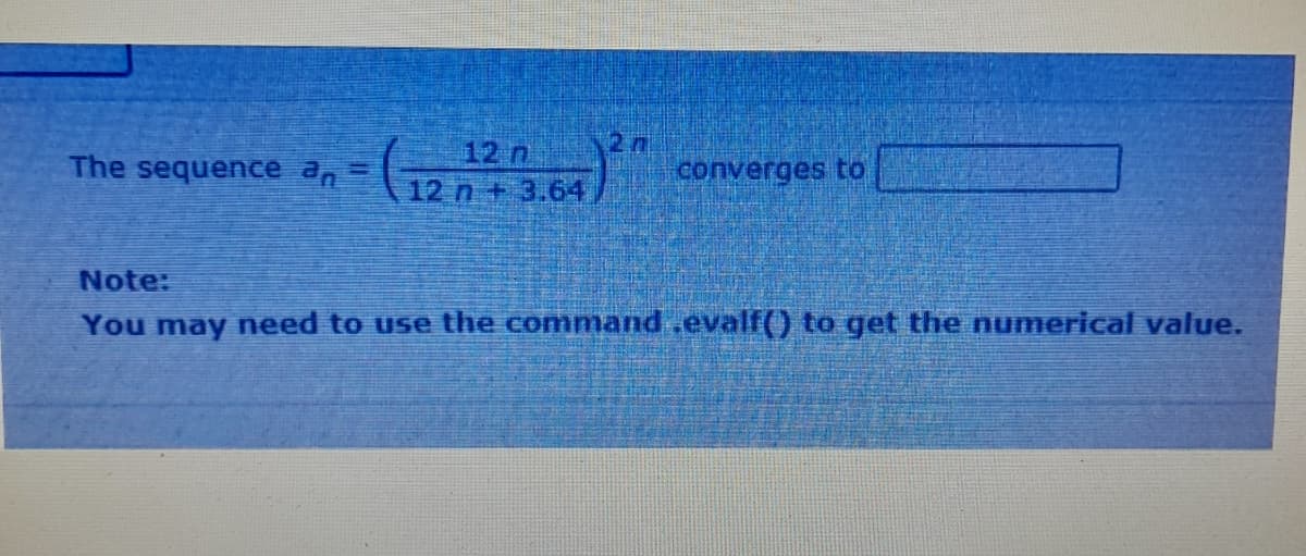 The sequence a, =
12 n
12 n +3.64
2n
converges to
Note:
You may need to use the command ,evalf() to get the numerical value.
