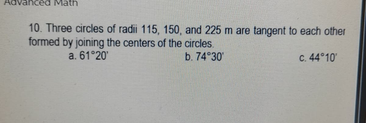 Advanced Math
10. Three circles of radii 115, 150, and 225 m are tangent to each other
formed by joining the centers of the circles.
a. 61°20'
b. 74°30'
C. 44°10'
