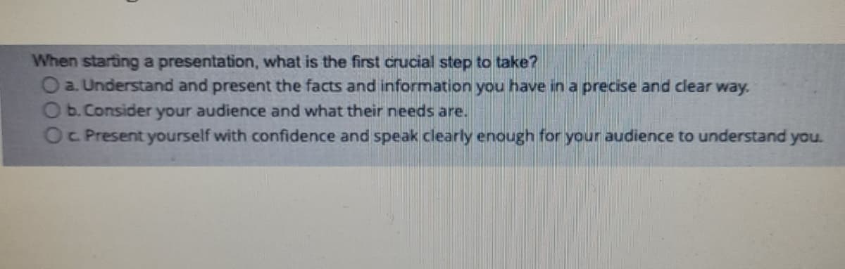 When starting a presentation, what is the first crucial step to take?
O a. Understand and present the facts and information you have in a precise and clear way.
O b.Consider your audience and what their needs are.
OC Present yourself with confidence and speak clearly enough for your audience to understand you.
