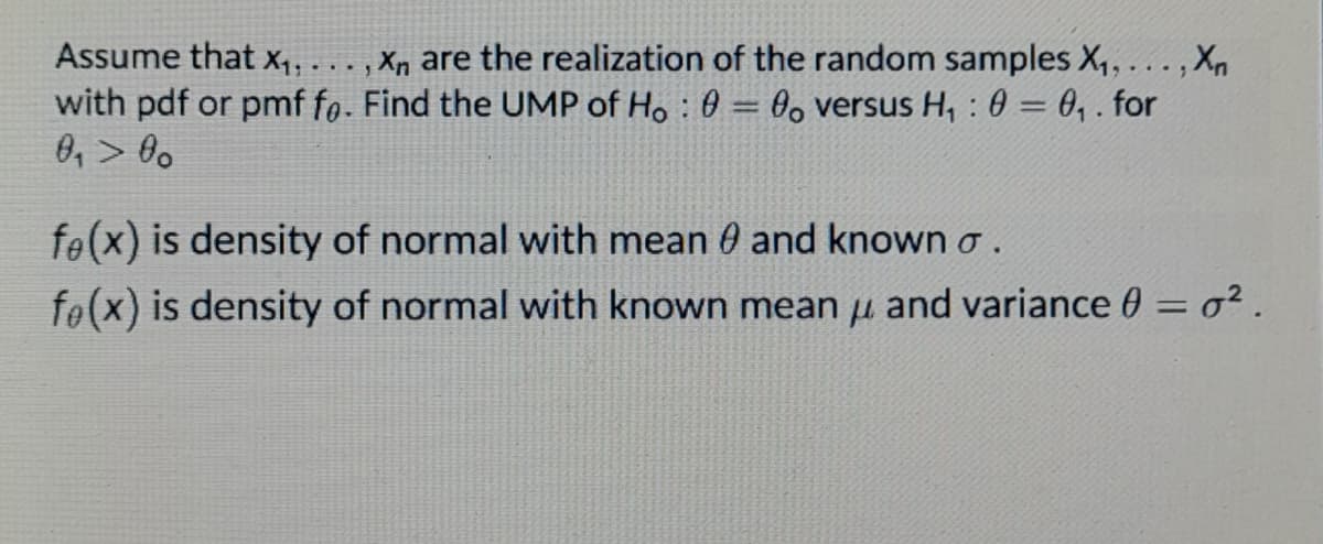 Assume that x,, . .. , Xn are the realization of the random samples X, ... , Xn
with pdf or pmf fo. Find the UMP of Ho : 0 = 0 versus H, : 0 = 0, . for
0, > 0o
fe(x) is density of normal with mean 0 and known o.
fe(x) is density of normal with known mean u and variance 0 = o² .
