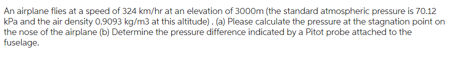 An airplane flies at a speed of 324 km/hr at an elevation of 3000m (the standard atmospheric pressure is 70.12
kPa and the air density 0.9093 kg/m3 at this altitude). (a) Please calculate the pressure at the stagnation point on
the nose of the airplane (b) Determine the pressure difference indicated by a Pitot probe attached to the
fuselage.