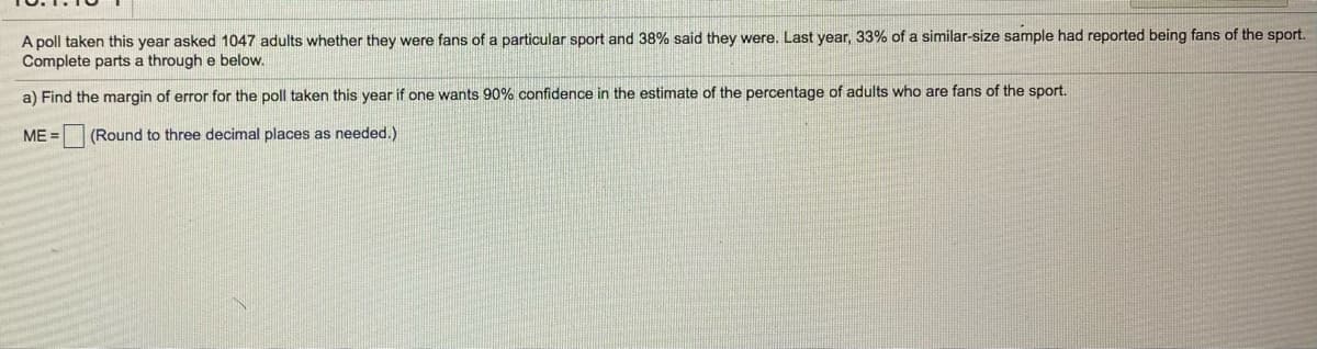 A poll taken this year asked 1047 adults whether they were fans of a particular sport and 38% said they were. Last year, 33% of a similar-size sample had reported being fans of the sport.
Complete parts a through e below.
a) Find the margin of error for the poll taken this year if one wants 90% confidence in the estimate of the percentage of adults who are fans of the sport.
ME =
(Round to three decimal places as needed.)
