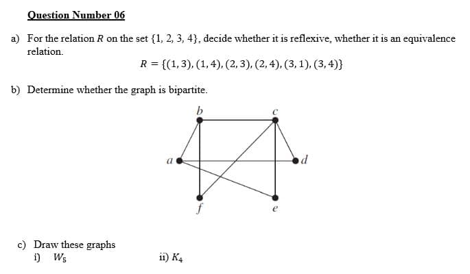 Question Number 06
a) For the relation R on the set {1, 2, 3, 4}, decide whether it is reflexive, whether it is an equivalence
relation.
R = {(1,3), (1, 4), (2, 3), (2, 4), (3, 1), (3, 4)}
b) Determine whether the graph is bipartite.
od
c) Draw these graphs
i) W;
ii) K4
