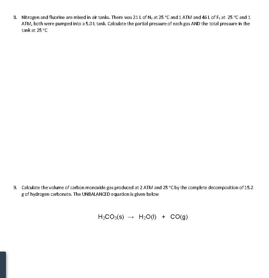 8. Nitrogen and fluorine are mixed in air tanks. There was 21 L of Nz at 25 °C and 1 ATM and 46 L of F2 at 25 °C and 1
ATM, both were pumped into a 5.0L tank. Calculate the partial pressure of each gas AND the total pressure in the
tank at 25 °C
9. Calculate the volume of carbon monoxide gas produced at 2 ATM and 25 °C by the complete decomposition of 15.2
g of hydrogen carbonate. The UNBALANCED equation is given below
H2CO3(s) →
H20(1) + CO(g)
