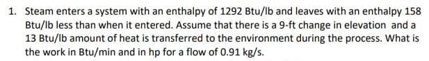 1. Steam enters a system with an enthalpy of 1292 Btu/lb and leaves with an enthalpy 158
Btu/lb less than when it entered. Assume that there is a 9-ft change in elevation and a
13 Btu/lb amount of heat is transferred to the environment during the process. What is
the work in Btu/min and in hp for a flow of 0.91 kg/s.
