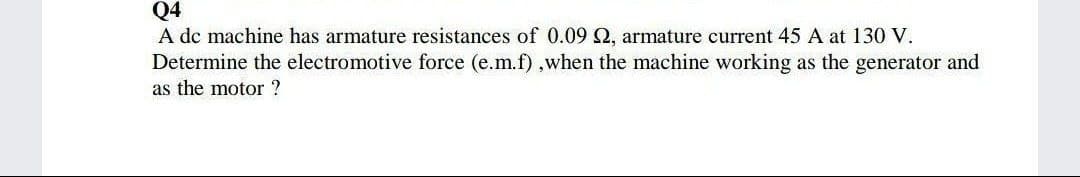 Q4
A dc machine has armature resistances of 0.09 Q, armature current 45 A at 130 V.
Determine the electromotive force (e.m.f),when the machine working as the generator and
as the motor ?
