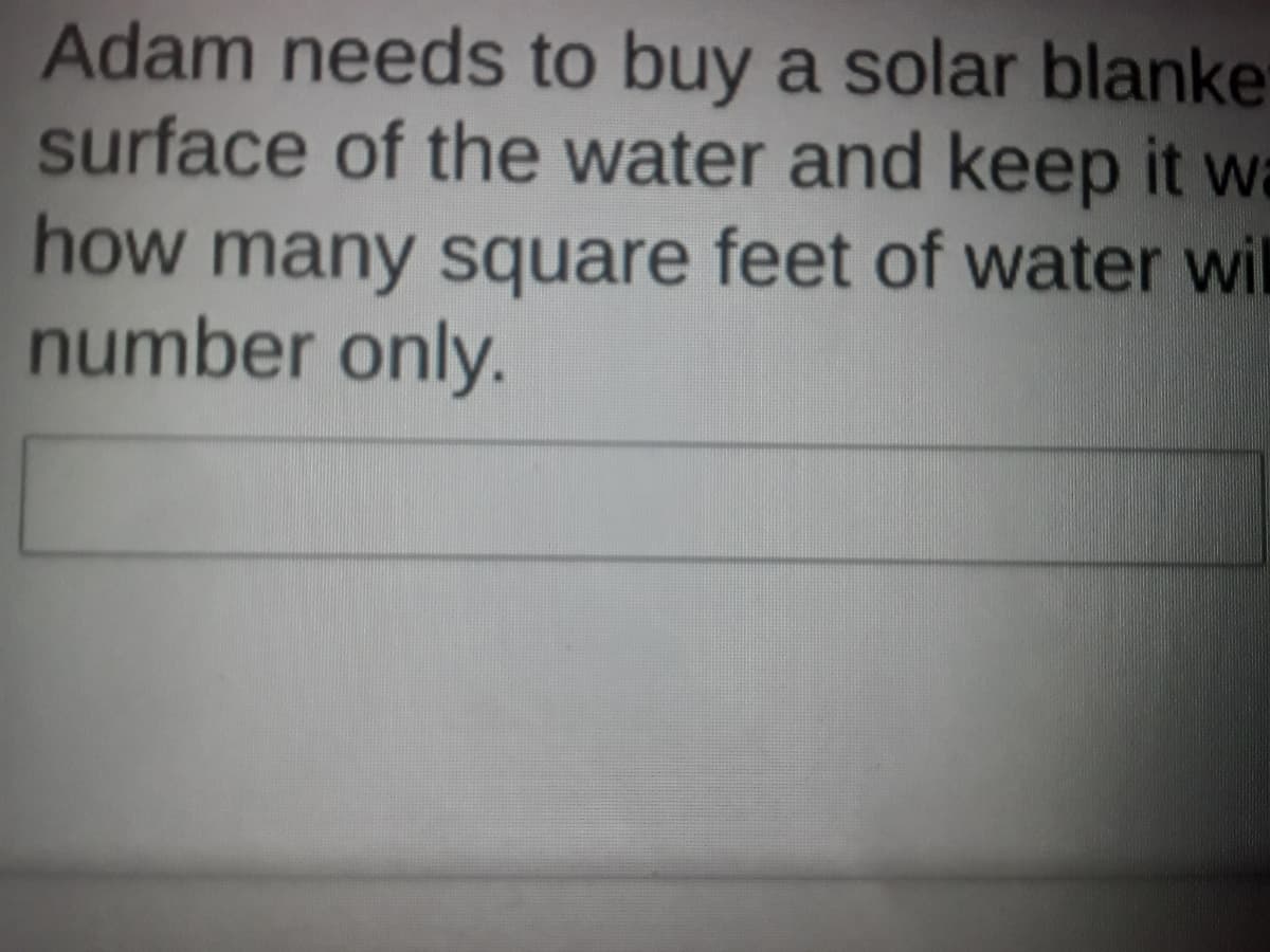 Adam needs to buy a solar blanker
surface of the water and keep it wa
how many square feet of water wil
number only.
