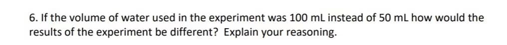 6. If the volume of water used in the experiment was 100 mL instead of 50 mL how would the
results of the experiment be different? Explain your reasoning.
