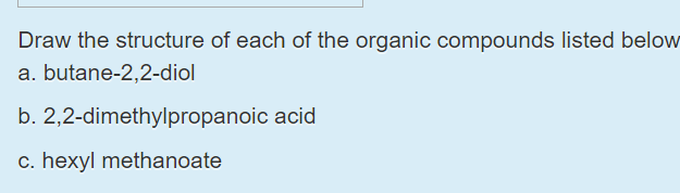 Draw the structure of each of the organic compounds listed below
a. butane-2,2-diol
b. 2,2-dimethylpropanoic acid
c. hexyl methanoate
