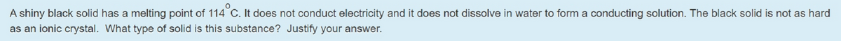 A shiny black solid has a melting point of 114 C. It does not conduct electricity and it does not dissolve in water to form a conducting solution. The black solid is not as hard
as an ionic crystal. What type of solid is this substance? Justify your answer.
