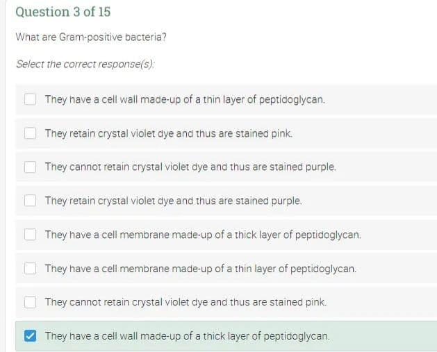 Question 3 of 15
What are Gram-positive bacteria?
Select the correct response(s):
They have a cell wall made-up of a thin layer of peptidoglycan.
They retain crystal violet dye and thus are stained pink.
They cannot retain crystal violet dye and thus are stained purple.
They retain crystal violet dye and thus are stained purple.
They have a cell membrane made-up of a thick layer of peptidoglycan.
They have a cell membrane made-up of a thin layer of peptidoglycan.
They cannot retain crystal violet dye and thus are stained pink.
They have a cell wall made-up of a thick layer of peptidoglycan.