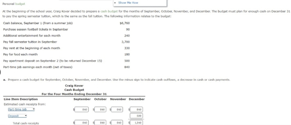 Show Me How
Personal budget
At the beginning of the school year, Craig Kovar decided to prepare a cash budget for the months of September, October, November, and December. The budget must plan for enough cash on December 31
to pay the spring semester tuition, which is the same as the fall tuition. The following information relates to the budget:
Cash balance, September 1 (from a summer job)
Purchase season football tickets in September
Additional entertainment for each month
Pay fall semester tuition in September
Pay rent at the beginning of each month
Pay for food each month
Pay apartment deposit on September 2 (to be returned December 15)
Part-time job earnings each month (net of taxes)
Line Item Description
Estimated cash receipts from:
Part-time job
Deposit
a. Prepare a cash budget for September, October, November, and December. Use the minus sign to indicate cash outflows, a decrease in cash or cash payments.
Craig Kovar
Cash Budget
For the Four Months Ending December 31
Total cash receipts
840
September October November December
840
$6,760
90
240
3,700
330
180
840
840
500
840
840
840
840
500
1,340